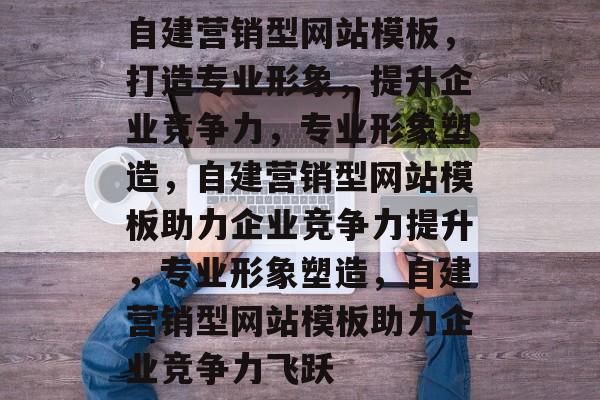 自建营销型网站模板，打造专业形象，提升企业竞争力，专业形象塑造，自建营销型网站模板助力企业竞争力提升，专业形象塑造，自建营销型网站模板助力企业竞争力飞跃