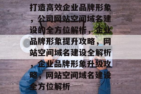 打造高效企业品牌形象，公司网站空间域名建设的全方位解析，企业品牌形象提升攻略，网站空间域名建设全解析，企业品牌形象升级攻略，网站空间域名建设全方位解析