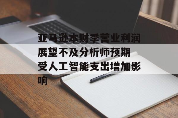 亚马逊本财季营业利润展望不及分析师预期 受人工智能支出增加影响