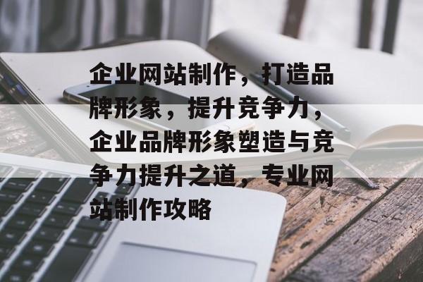 企业网站制作，打造品牌形象，提升竞争力，企业品牌形象塑造与竞争力提升之道，专业网站制作攻略