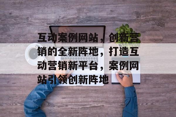 互动案例网站，创新营销的全新阵地，打造互动营销新平台，案例网站引领创新阵地