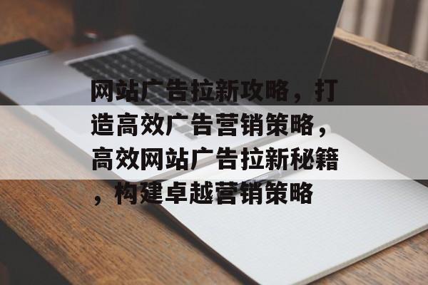 网站广告拉新攻略，打造高效广告营销策略，高效网站广告拉新秘籍，构建卓越营销策略