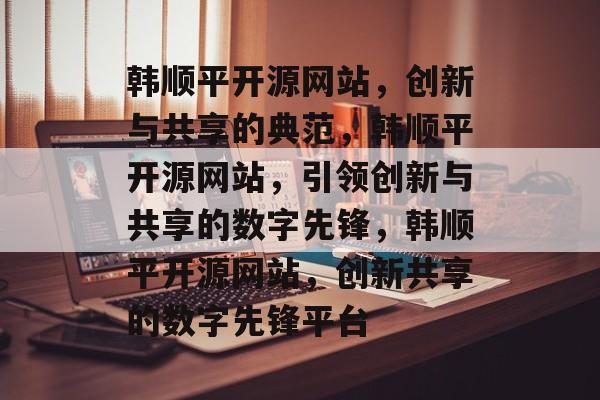韩顺平开源网站，创新与共享的典范，韩顺平开源网站，引领创新与共享的数字先锋，韩顺平开源网站，创新共享的数字先锋平台