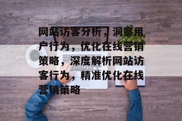 网站访客分析，洞察用户行为，优化在线营销策略，深度解析网站访客行为，精准优化在线营销策略