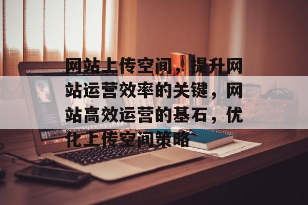 网站上传空间，提升网站运营效率的关键，网站高效运营的基石，优化上传空间策略