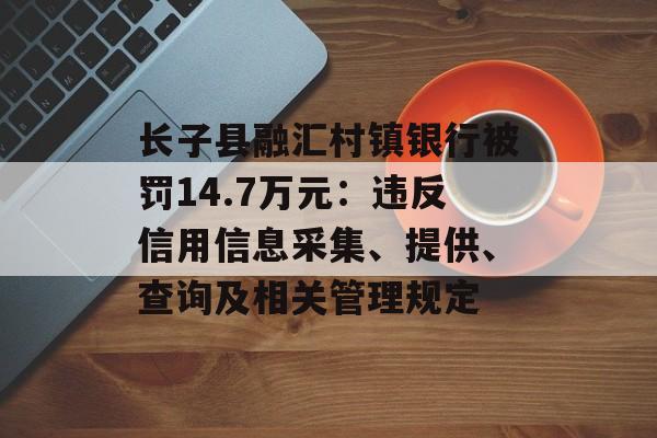 长子县融汇村镇银行被罚14.7万元:违反信用信息采集、提供、查询及相关管理规定 长子县融汇村镇银行被罚14.7万元:违反信用信息采集、提供、查询及相关管理规定