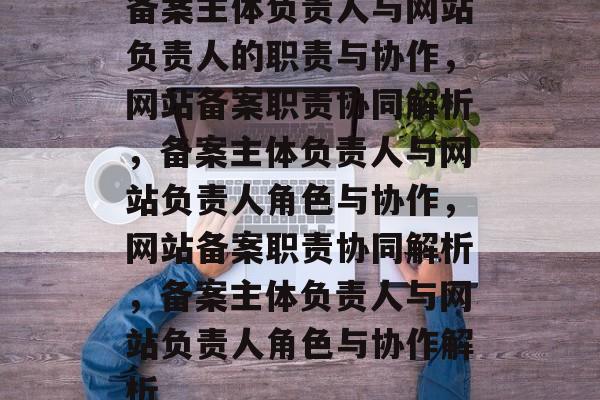 备案主体负责人与网站负责人的职责与协作，网站备案职责协同解析，备案主体负责人与网站负责人角色与协作，网站备案职责协同解析，备案主体负责人与网站负责人角色与协作解析
