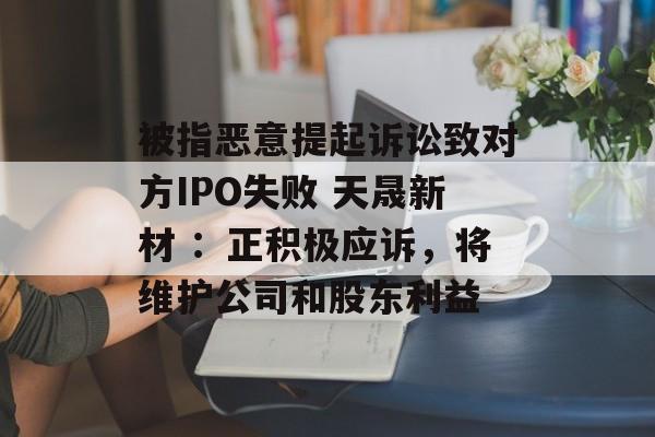 被指恶意提起诉讼致对方IPO失败 天晟新材 ：正积极应诉，将维护公司和股东利益