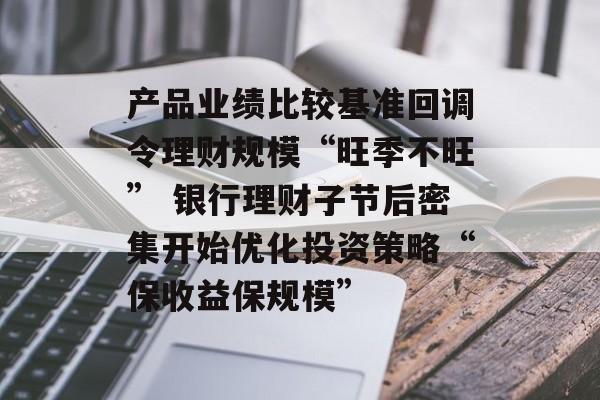 产品业绩比较基准回调令理财规模“旺季不旺” 银行理财子节后密集开始优化投资策略“保收益保规模”