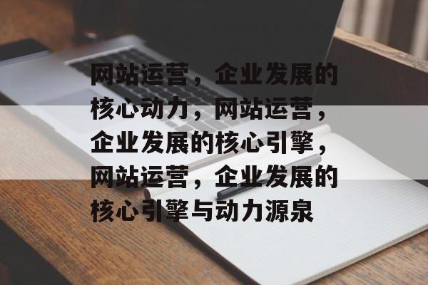 网站运营，企业发展的核心动力，网站运营，企业发展的核心引擎，网站运营，企业发展的核心引擎与动力源泉