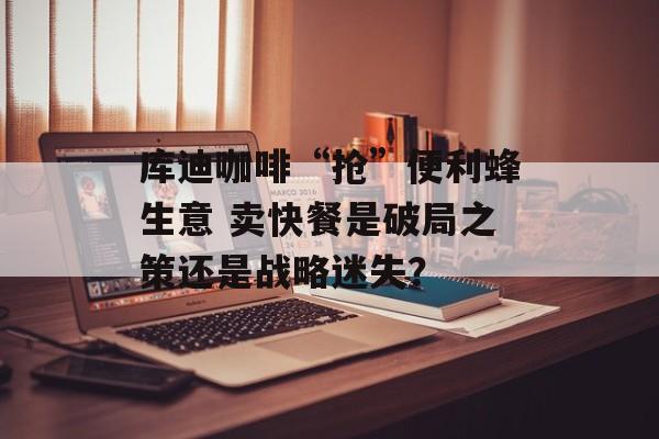 库迪咖啡“抢”便利蜂生意 卖快餐是破局之策还是战略迷失？