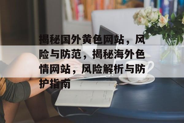 揭秘国外黄色网站，风险与防范，揭秘海外色情网站，风险解析与防护指南