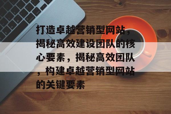 打造卓越营销型网站，揭秘高效建设团队的核心要素，揭秘高效团队，构建卓越营销型网站的关键要素