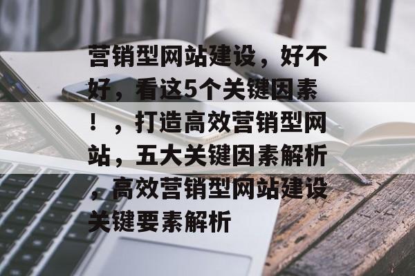 营销型网站建设，好不好，看这5个关键因素！，打造高效营销型网站，五大关键因素解析，高效营销型网站建设关键要素解析