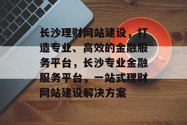 长沙理财网站建设，打造专业、高效的金融服务平台，长沙专业金融服务平台，一站式理财网站建设解决方案