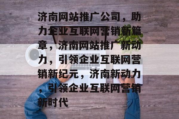 济南网站推广公司，助力企业互联网营销新篇章，济南网站推广新动力，引领企业互联网营销新纪元，济南新动力，引领企业互联网营销新时代