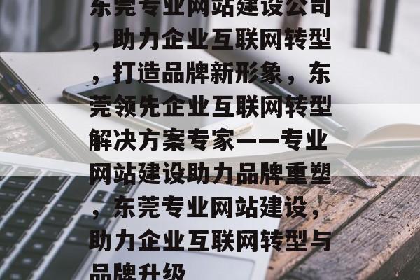 东莞专业网站建设公司，助力企业互联网转型，打造品牌新形象，东莞领先企业互联网转型解决方案专家——专业网站建设助力品牌重塑，东莞专业网站建设，助力企业互联网转型与品牌升级