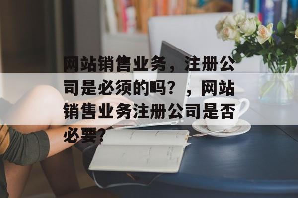 网站销售业务，注册公司是必须的吗？，网站销售业务注册公司是否必要？