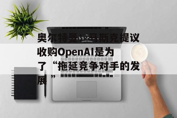 奥尔特曼：马斯克提议收购OpenAI是为了“拖延竞争对手的发展 ”
