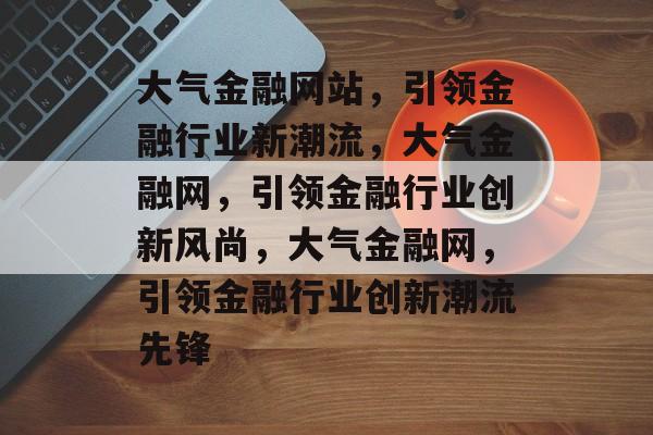 大气金融网站，引领金融行业新潮流，大气金融网，引领金融行业创新风尚，大气金融网，引领金融行业创新潮流先锋