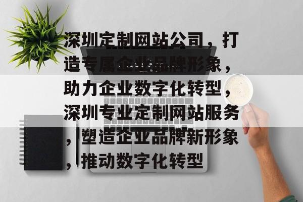 深圳定制网站公司，打造专属企业品牌形象，助力企业数字化转型，深圳专业定制网站服务，塑造企业品牌新形象，推动数字化转型