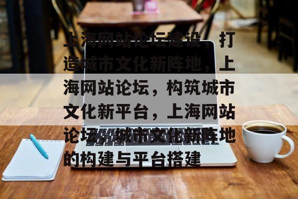上海网站论坛建设，打造城市文化新阵地，上海网站论坛，构筑城市文化新平台，上海网站论坛，城市文化新阵地的构建与平台搭建