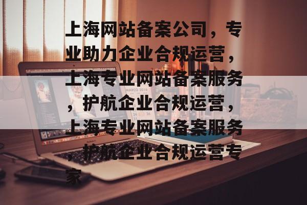 上海网站备案公司，专业助力企业合规运营，上海专业网站备案服务，护航企业合规运营，上海专业网站备案服务，护航企业合规运营专家