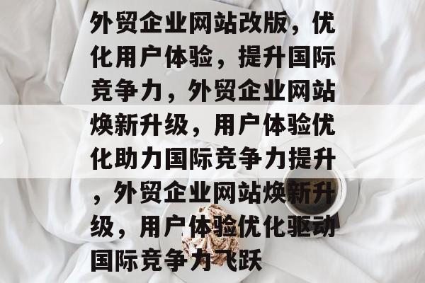 外贸企业网站改版，优化用户体验，提升国际竞争力，外贸企业网站焕新升级，用户体验优化助力国际竞争力提升，外贸企业网站焕新升级，用户体验优化驱动国际竞争力飞跃
