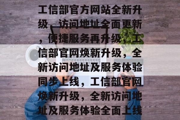 工信部官方网站全新升级，访问地址全面更新，便捷服务再升级，工信部官网焕新升级，全新访问地址及服务体验同步上线，工信部官网焕新升级，全新访问地址及服务体验全面上线