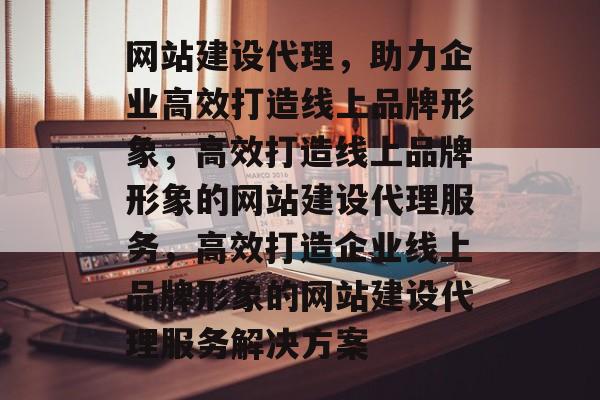 网站建设代理，助力企业高效打造线上品牌形象，高效打造线上品牌形象的网站建设代理服务，高效打造企业线上品牌形象的网站建设代理服务解决方案