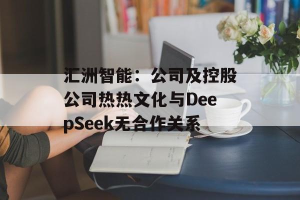 汇洲智能：公司及控股公司热热文化与DeepSeek无合作关系