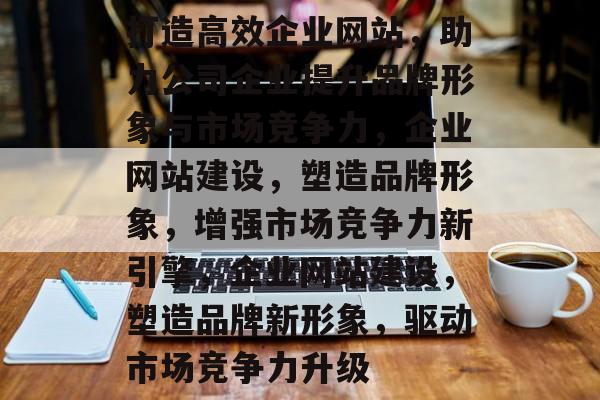 打造高效企业网站，助力公司企业提升品牌形象与市场竞争力，企业网站建设，塑造品牌形象，增强市场竞争力新引擎，企业网站建设，塑造品牌新形象，驱动市场竞争力升级