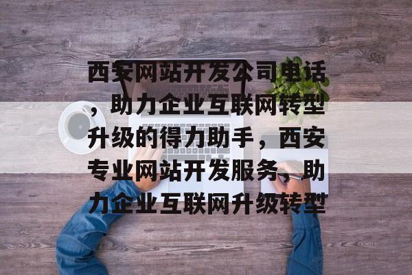 西安网站开发公司电话，助力企业互联网转型升级的得力助手，西安专业网站开发服务，助力企业互联网升级转型
