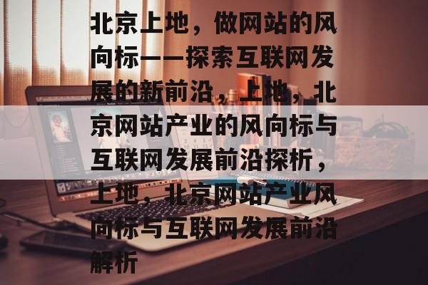 北京上地，做网站的风向标——探索互联网发展的新前沿，上地，北京网站产业的风向标与互联网发展前沿探析，上地，北京网站产业风向标与互联网发展前沿解析