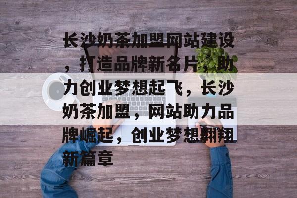 长沙奶茶加盟网站建设，打造品牌新名片，助力创业梦想起飞，长沙奶茶加盟，网站助力品牌崛起，创业梦想翱翔新篇章