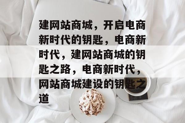 建网站商城，开启电商新时代的钥匙，电商新时代，建网站商城的钥匙之路，电商新时代，网站商城建设的钥匙之道