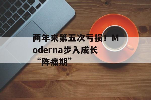 两年来第五次亏损！Moderna步入成长“阵痛期”