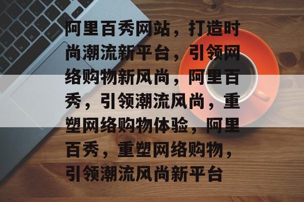 阿里百秀网站，打造时尚潮流新平台，引领网络购物新风尚，阿里百秀，引领潮流风尚，重塑网络购物体验，阿里百秀，重塑网络购物，引领潮流风尚新平台