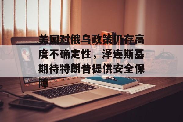 美国对俄乌政策仍存高度不确定性，泽连斯基期待特朗普提供安全保障