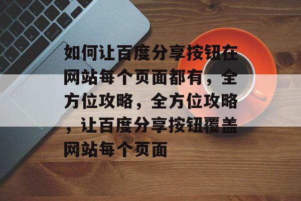 如何让百度分享按钮在网站每个页面都有，全方位攻略，全方位攻略，让百度分享按钮覆盖网站每个页面