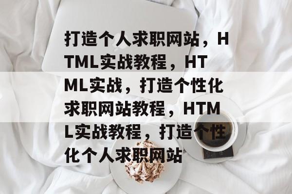 打造个人求职网站，HTML实战教程，HTML实战，打造个性化求职网站教程，HTML实战教程，打造个性化个人求职网站