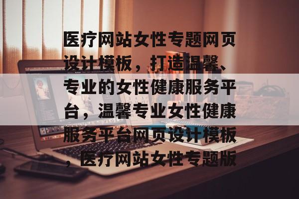 医疗网站女性专题网页设计模板，打造温馨、专业的女性健康服务平台，温馨专业女性健康服务平台网页设计模板，医疗网站女性专题版