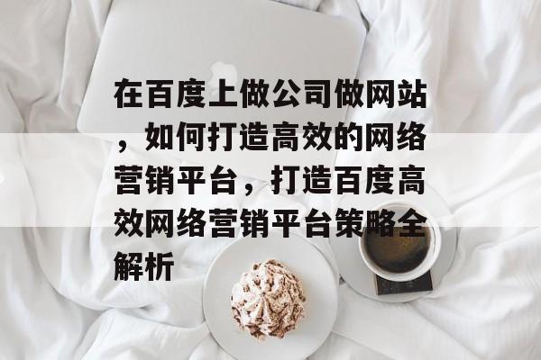 在百度上做公司做网站，如何打造高效的网络营销平台，打造百度高效网络营销平台策略全解析