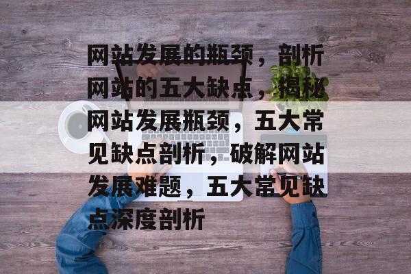网站发展的瓶颈，剖析网站的五大缺点，揭秘网站发展瓶颈，五大常见缺点剖析，破解网站发展难题，五大常见缺点深度剖析