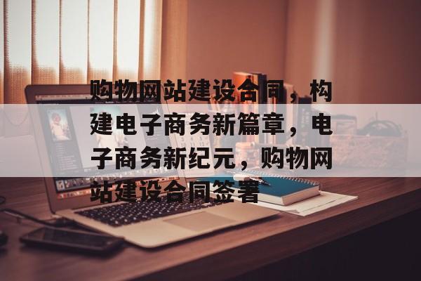 购物网站建设合同，构建电子商务新篇章，电子商务新纪元，购物网站建设合同签署