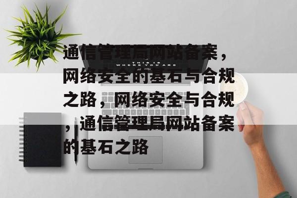 通信管理局网站备案，网络安全的基石与合规之路，网络安全与合规，通信管理局网站备案的基石之路