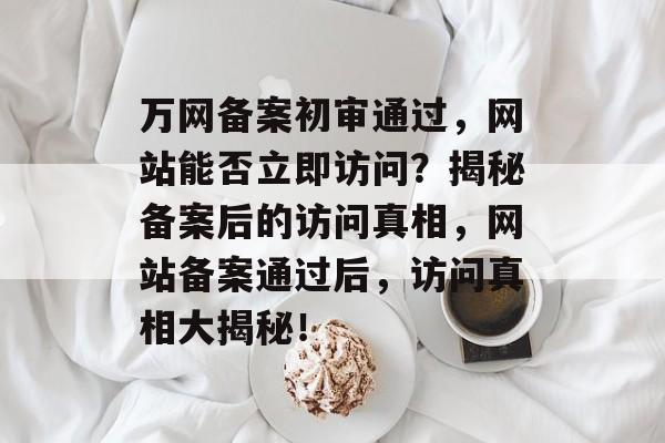 万网备案初审通过，网站能否立即访问？揭秘备案后的访问真相，网站备案通过后，访问真相大揭秘！