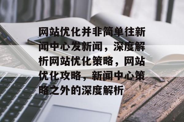 网站优化并非简单往新闻中心发新闻，深度解析网站优化策略，网站优化攻略，新闻中心策略之外的深度解析