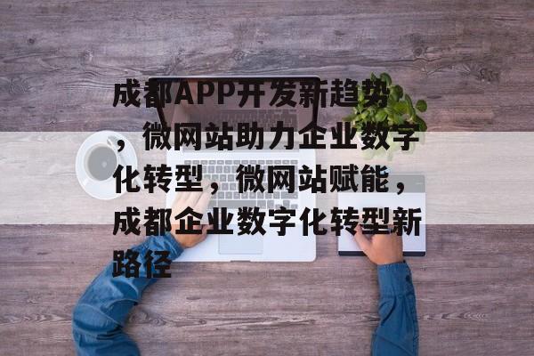 成都APP开发新趋势，微网站助力企业数字化转型，微网站赋能，成都企业数字化转型新路径