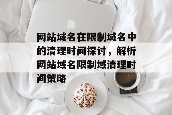 网站域名在限制域名中的清理时间探讨,解析网站域名限制域清理时间策略 网站域名在限制域名中的清理时间探讨,解析网站域名限制域清理时间策略